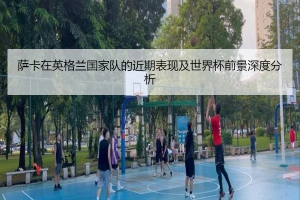 萨卡在英格兰国家队的近期表现及世界杯前景深度分析