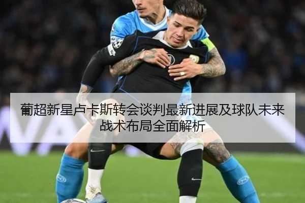 葡超新星卢卡斯转会谈判最新进展及球队未来战术布局全面解析