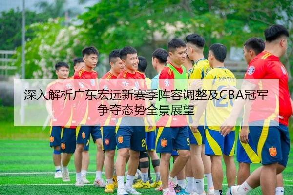 深入解析广东宏远新赛季阵容调整及CBA冠军争夺态势全景展望